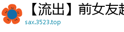 【流出】前女友超火辣自拍啪啪视频，高清无码激情四射！国产裸聊